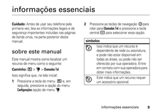 informações essenciais
Cuidado: Antes de usar seu telefone pela        2 Pressione as teclas de navegação ; para
primeira vez, leia as informações legais e de     rolar para Chamadas Tel e pressione a tecla
segurança importantes incluídas nas páginas       central r para selecionar essa opção.
de borda cinza, na parte posterior deste
manual.                                          símbolos
                                                       Isso indica que um recurso é
sobre este manual                                      dependente de rede ou assinatura,
                                                       e pode não estar disponível em
Este manual mostra como localizar um                   todas as áreas, ou pode não ser
recurso de menu como o seguinte:                       oferecido por sua operadora. Entre
Caminho: / > u > Chamadas Tel                          em contato com sua operadora para
                                                       obter mais informações.
Isso significa que, na tela inicial:
                                                       Este indica que um recurso requer
1 Pressione a tecla do menu / e, em                    um acessório opcional.
  seguida, pressione a opção do menu
  Configurações opção de menu u.



                                                           informações essenciais           9
 