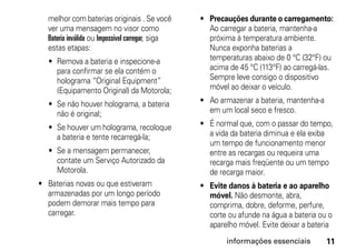 melhor com baterias originais . Se você         • Precauções durante o carregamento:
  ver uma mensagem no visor como                    Ao carregar a bateria, mantenha-a
  Bateria inválida ou Impossível carregar, siga     próxima à temperatura ambiente.
  estas etapas:                                     Nunca exponha baterias a
  • Remova a bateria e inspecione-a                 temperaturas abaixo de 0 °C (32°F) ou
    para confirmar se ela contém o                  acima de 45 °C (113°F) ao carregá-las.
    holograma “Original Equipment”                  Sempre leve consigo o dispositivo
    (Equipamento Original) da Motorola;             móvel ao deixar o veículo.

  • Se não houver holograma, a bateria            • Ao armazenar a bateria, mantenha-a
    não é original;                                 em um local seco e fresco.

  • Se houver um holograma, recoloque             • É normal que, com o passar do tempo,
    a bateria e tente recarregá-la;                 a vida da bateria diminua e ela exiba
                                                    um tempo de funcionamento menor
  • Se a mensagem permanecer,                       entre as recargas ou requeira uma
    contate um Serviço Autorizado da                recarga mais freqüente ou um tempo
    Motorola.                                       de recarga maior.
• Baterias novas ou que estiveram                 • Evite danos à bateria e ao aparelho
  armazenadas por um longo período                  móvel. Não desmonte, abra,
  podem demorar mais tempo para                     comprima, dobre, deforme, perfure,
  carregar.                                         corte ou afunde na água a bateria ou o
                                                    aparelho móvel. Evite deixar a bateria
                                                         informações essenciais          11
 
