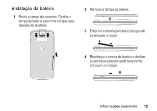instalação da bateria                       2 Remova a tampa da bateria.

1 Retire a tampa do conector. Deslize a
  tampa da bateria para cima até que seja
  liberada do telefone.
                                            3 Empurre a bateria para baixo até que ela
                                              se encaixe no local.




                                            4 Recoloque a tampa da bateria e deslize-
                                              a para baixo pressionando levemente
                                              até ouvir um clique.




                                                      informações essenciais         13
 