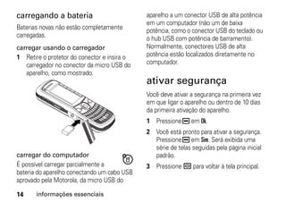 carregando a bateria                         aparelho a um conector USB de alta potência
                                             em um computador (não um de baixa
Baterias novas não estão completamente       potência, como o conector USB do teclado ou
carregadas.                                  o hub USB com potência de barramento).
carregar usando o carregador                 Normalmente, conectores USB de alta
1 Retire o protetor do conector e insira o   potência estão localizados diretamente no
   carregador no conector da micro USB do    computador.
   aparelho, como mostrado.
                                             ativar segurança
                                             Você deve ativar a segurança na primeira vez
                                             em que ligar o aparelho ou dentro de 10 dias
                                             da primeira ativação do aparelho.
                                             1 Pressione K em Ok.
                                             2 Você está pronto para ativar a segurança.
                                               Pressione K em Sim. Será exibida uma
                                               série de telas seguidas pela página inicial
carregar do computador                         padrão.
É possível carregar parcialmente a           3 Pressione . para voltar à tela principal.
bateria do aparelho conectando um cabo USB
aprovado pela Motorola, da micro USB do

14     informações essenciais
 