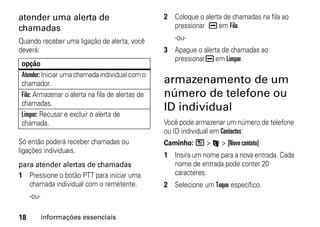atender uma alerta de                             2 Coloque o alerta de chamadas na fila ao
chamadas                                            pressionar K em Fila.

Quando receber uma ligação de alerta, você           -ou-
deverá:                                           3 Apague o alerta de chamadas ao
                                                    pressionar K em Limpar.
 opção
 Atender: Iniciar uma chamada individual com o
 chamador.                                        armazenamento de um
 Fila: Armazenar o alerta na fila de alertas de   número de telefone ou
 chamadas.
                                                  ID individual
 Limpar: Recusar e excluir o alerta de
 chamada.                                         Você pode armazenar um número de telefone
                                                  ou ID individual em Contactos:
Só então poderá receber chamadas ou               Caminho: / > L > [Novo contato]
ligações individuais.
                                                  1 Insira um nome para a nova entrada. Cada
para atender alertas de chamadas                    nome de entrada pode conter 20
1 Pressione o botão PTT para iniciar uma            caracteres.
   chamada individual com o remetente.            2 Selecione um Toque específico.
     -ou-

18          informações essenciais
 