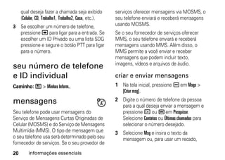 qual deseja fazer a chamada seja exibido           serviços oferecer mensagens via MOSMS, o
     (Celular, CD, Trabalho1, Trabalho2, Casa, etc.).   seu telefone enviará e receberá mensagens
3 Se escolher um número de telefone,                    usando MOSMS.
  pressione , para ligar para a entrada. Se             Se o seu fornecedor de serviços oferecer
  escolher um ID Privado ou uma lista SDG               MMS, o seu telefone enviará e receberá
  pressione e segure o botão PTT para ligar             mensagens usando MMS. Além disso, o
  para o número.                                        MMS permite a você enviar e receber
                                                        mensagens que podem incluir texto,
                                                        imagens, vídeos e arquivos de áudio.
seu número de telefone
e ID individual                                         criar e enviar mensagens
Caminho: / > Minhas Inform..                            1 Na tela inicial, pressione K em Msgs >
                                                          [Criar msg].

mensagens                                               2 Digite o número de telefone da pessoa
                                                          para a qual deseja enviar a mensagem e
Seu telefone pode usar mensagens do                       pressione r ou K em Pesquisar.
Serviço de Mensagens Curtas Originadas de                 Selecione Contatos ou Últimas chamadas para
Celular (MOSMS) e do Serviço de Mensagens                 selecionar o número desejado.
Multimídia (MMS). O tipo de mensagem que                3 Selecione Msg e insira o texto da
o seu telefone usa será determinado pelo seu              mensagem ou, para usar um recado,
fornecedor de serviços. Se o seu provedor de
20       informações essenciais
 