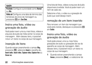 opção                                                           Uma lista de fotos, vídeos e arquivos de áudio
                                                                 disponíveis é exibida. Você só pode inserir um
 Prioridade: Configure a prioridade como Normal                  item de cada vez.
 ou Alta.
 Válido até Configure uma data de término das                    Selecione a foto, o vídeo ou a gravação de
 tentativas de envio da mensagem ou                              áudio que você deseja inserir.
 pressione K em Sem Data.
                                                                 remoção de um item inserido
Insira uma foto, vídeo ou                                        Para remover um ítem da mensagem que
gravação de áudio                                                você está criando, destaque-o e pressione K
                                                                 em Excluir.
Você pode inserir uma ou mais fotos, vídeos e
arquivos de áudio da mídia center no corpo da                    Insira uma foto, vídeo ou
mensagem. Além desses itens, é possível                          gravação de áudio
incluir um texto no corpo da sua mensagem.
                                                                 Você pode anexar uma ou mais fotos,
inserção de itens                                                gravações de áudio ou gravações de voz do
                                                                 aparelho ao corpo da mensagem. Além
Quando estiver preenchendo o campo Msg,
                                                                 desses itens, é possível incluir um texto no
pressione /, selecione Inserir e escolha de ,
                                                                 corpo da sua mensagem.
Inserir áudio, Inserir vídeo, Capturar vídeo, Capturar foto ou
Gravar voz.                                                      1 Quando estiver preenchendo o campo
                                                                   Anexar, pressione [Novo] > e selecionar de

22        informações essenciais
 