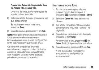 Pesquisar Fotos, Capturar foto, Pesquisar áudio, Gravar   tirar uma nova foto
   voz, Pesquisar vídeo, ou Gravar vídeo.
                                                             1 Ao criar uma mensagem, role para
   Uma lista de fotos, áudio e gravações de                    qualquer campo da mensagem e
   voz disponíveis é exibida.                                  pressione / ou selecione Anexar > [Novo].
2 Selecione a foto, áudio ou gravação de voz                 2 Selecione Capturar foto. Isso dá acesso à
  que deseja anexar.                                           câmera.
   Se você quiser anexar mais itens,                         3 Tire a foto. Para obter instruções sobre
   selecione [Novo].                                           como tirar uma foto, veja “câmera” na
3 Quando concluir, pressione K em Feito.                       página 50.
Nota: Você pode anexar arquivos de áudio e                   4 Quando tiver capturado a foto desejada,
fotos apenas se eles não estiverem                             pressione K em Salvar.
bloqueados para envio e se as configurações                     Para descartar a foto, pressione K em
DRM não impedirem que você os envie.                            Eliminar. Então já é possível tirar outra foto.
Os itens com bloqueio de envio são                           5 Quando concluir, pressione K em Feito.
normalmente protegidos por leis de direitos
autorais e não podem ser compartilhados                         A foto é anexada à mensagem e
                                                                armazenada no local padrão de
com ninguém, tal como numa chamada
                                                                armazenamento.
privada ou por upload do aparelho.



                                                                         informações essenciais              23
 