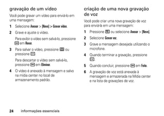 gravação de um vídeo                               criação de uma nova gravação
Você pode gravar um vídeo para enviá-lo em         de voz
uma mensagem:                                      Você pode criar uma nova gravação de voz
1 Selecione Anexar > [Novo] > Gravar vídeo.        para enviá-la em uma mensagem:
2 Grave e ajuste o vídeo.                          1 Pressione / ou selecione Anexar > [Novo].
     Para exibir o vídeo sem salvá-lo, pressione   2 Selecione Gravar voz.
     K em Rever.                                   3 Grave a mensagem desejada utilizando o
3 Para salvar o vídeo, pressione e ou                microfone.
  pressione r.                                     4 Quando terminar a gravação, pressione
     Para descartar o vídeo sem salvá-lo,            r.
     pressione K em Eliminar.                      5 Quando concluir, pressione K em Feito.
4 O vídeo é anexado à mensagem e salvo             6 A gravação de voz está anexada à
  na mídia center no local de                        mensagem e armazenada na Mídia center
  armazenamento padrão.                              e na lista de gravações de voz.




24       informações essenciais
 