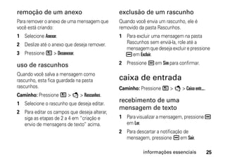 remoção de um anexo                           exclusão de um rascunho
Para remover o anexo de uma mensagem que      Quando você envia um rascunho, ele é
você está criando:                            removido da pasta Rascunhos.
1 Selecione Anexar.                           1 Para excluir uma mensagem na pasta
2 Deslize até o anexo que deseja remover.       Rascunhos sem enviá-la, role até a
                                                mensagem que deseja excluir e pressione
3 Pressione / > Desanexar.                      K em Excluir.

uso de rascunhos                              2 Pressione K em Sim para confirmar.

Quando você salva a mensagem como
rascunho, esta fica guardada na pasta         caixa de entrada
rascunhos.                                    Caminho: Pressione / > E > Caixa entr....
Caminho: Pressione / > E > Rascunhos.
1 Selecione o rascunho que deseja editar.
                                              recebimento de uma
                                              mensagem de texto
2 Para editar os campos que deseja alterar,
  siga as etapas de 2 a 4 em “criação e       1 Para visualizar a mensagem, pressione K
  envio de mensagens de texto” acima.           em Ler.
                                              2 Para descartar a notificação de
                                                mensagem, pressione K em Sair.

                                                         informações essenciais           25
 