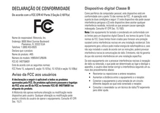 DECLARAÇÃO DE CONFORMIDADE                                               Dispositivo digital Classe B
                                                                         Como periférico de computador pessoal, este dispositivo está em
De acordo com a FCC CFR 47 Parte 2 Seção 2.1077(a)                       conformidade com a parte 15 das normas da FCC. A operação está
                                                                         sujeita às duas condições a seguir: (1) este dispositivo não pode causar
                                                                         interferência perigosa e (2) este dispositivo deve aceitar qualquer
                                                                         interferência recebida, incluindo as que possam causar operação
                                                                         indesejada. Consulte 47 CFR Sec. 15.19(3).
                                                                         Nota: Este equipamento foi testado e considerado em conformidade com
                                                                         os limites para um dispositivo digital Classe B, nos termos da parte 15 das
Nome do responsável: Motorola, Inc.                                      normas da FCC. Esses limites foram criados para fornecer uma proteção
Endereço: 8000 West Sunrise Boulevard                                    razoável contra interferências nocivas em uma instalação residencial. Este
          Plantation, FL 33322 EUA
Telefone: 1 (800) 453-0920                                               equipamento gera, utiliza e pode irradiar energia de radiofreqüência e, caso
Declara que o produto:                                                   não seja instalado e usado de acordo com as instruções, poderá provocar
                                                                         interferência nociva às comunicações de rádio. Entretanto, não há garantia
Nome do produto: i465
                                                                         de que não ocorrerá interferências em uma instalação específica.
Número do modelo: H98XAH7JR6AN
FCC-ID: IHDT56KB1                                                        Se este equipamento vier a provocar interferências nocivas à recepção
Está de acordo com as seguintes normas:                                  de rádio ou televisão, o que pode ser determinado ao ligar e desligar o
                                                                         aparelho, o usuário deve tentar corrigir a interferência seguindo um ou
FCC Parte 15, subparte B, seção 15.107(a), 15.107(d) e seção 15.109(a)   mais dos procedimentos abaixo:
Aviso da FCC aos usuários                                                     • Reorientar ou reposicionar a antena receptora.
                                                                              • Aumentar a distância entre o equipamento e o receptor.
A declaração a seguir é aplicável a todos os produtos                         • Conectar o equipamento a uma tomada de um circuito
aprovados pela FCC. Os produtos aplicáveis possuem o logotipo                     diferente daquele ao qual está conectado o receptor.
da FCC e/ou um ID da FCC no formato FCC-ID: IHDT56KB1 na
etiqueta do produto.                                                          • Consultar o revendedor ou um técnico de rádio/TV experiente
                                                                                  para obter ajuda.
A Motorola não aprova nenhuma alteração ou modificação neste
dispositivo pelo usuário. Qualquer alteração ou modificação pode
anular o direito do usuário de operar o equipamento. Consulte 47 CFR
Sec. 15.21.
 