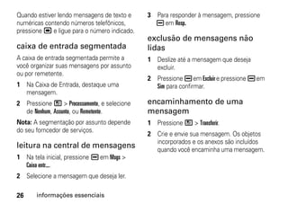 Quando estiver lendo mensagens de texto e     3 Para responder à mensagem, pressione
numéricas contendo números telefônicos,         K em Resp.
pressione , e ligue para o número indicado.
                                              exclusão de mensagens não
caixa de entrada segmentada                   lidas
A caixa de entrada segmentada permite a       1 Deslize até a mensagem que deseja
você organizar suas mensagens por assunto       excluir.
ou por remetente.
                                              2 Pressione K em Excluir e pressione K em
1 Na Caixa de Entrada, destaque uma             Sim para confirmar.
  mensagem.
2 Pressione / > Processamento, e selecione    encaminhamento de uma
  de Nenhum, Assunto, ou Remetente.           mensagem
Nota: A segmentação por assunto depende       1 Pressione / > Transferir.
do seu forncedor de serviços.
                                              2 Crie e envie sua mensagem. Os objetos
                                                incorporados e os anexos são incluídos
leitura na central de mensagens                 quando você encaminha uma mensagem.
1 Na tela inicial, pressione K em Msgs >
  Caixa entr....
2 Selecione a mensagem que deseja ler.

26     informações essenciais
 