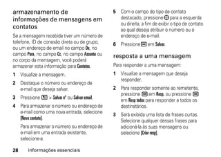 armazenamento de                               5 Com o campo do tipo de contato
informações de mensagens em                      destacado, pressione ; para a esquerda
                                                 ou direita, a fim de exibir o tipo de contato
contatos                                         ao qual deseja atribuir o número ou o
Se a mensagem recebida tiver um número de        endereço de e-mail.
telefone, ID de conexão direta ou de grupo,    6 Pressione K em Salvar.
ou um endereço de email no campo De, no
campo Para, no campo Cc, no campo Assunto ou   resposta a uma mensagem
no corpo da mensagem, você poderá
armazenar esta informação para Contatos.       Para responder a uma mensagem:
1 Visualize a mensagem.                        1 Visualize a mensagem que deseja
                                                 responder.
2 Destaque o número ou endereço de
  e-mail que deseja salvar.                    2 Para responder somente ao remetente,
                                                 pressione K em Resp. ou pressione K
3 Pressione / > Salvar nº ou Salvar email.
                                                 em Resp todos para responder a todos os
4 Para armazenar o número ou endereço de         destinatários.
  e-mail como uma nova entrada, selecione
                                               3 Será exibida uma lista de frases curtas.
  [Novo contato].
                                                 Selecione qualquer dessas frases para
     Para armazenar o número ou endereço de      adicioná-la às suas mensagens ou
     e-mail em uma entrada existente,            selecione [Criar resp].
     selecione-a.

28      informações essenciais
 