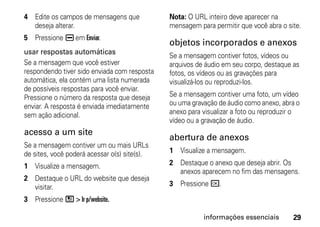 4 Edite os campos de mensagens que            Nota: O URL inteiro deve aparecer na
  deseja alterar.                             mensagem para permitir que você abra o site.
5 Pressione K em Enviar.
                                              objetos incorporados e anexos
usar respostas automáticas
                                              Se a mensagem contiver fotos, vídeos ou
Se a mensagem que você estiver                arquivos de áudio em seu corpo, destaque as
respondendo tiver sido enviada com resposta   fotos, os vídeos ou as gravações para
automática, ela contém uma lista numerada     visualizá-los ou reproduzi-los.
de possíveis respostas para você enviar.
Pressione o número da resposta que deseja     Se a mensagem contiver uma foto, um vídeo
enviar. A resposta é enviada imediatamente    ou uma gravação de áudio como anexo, abra o
sem ação adicional.                           anexo para visualizar a foto ou reproduzir o
                                              vídeo ou a gravação de áudio.
acesso a um site
                                              abertura de anexos
Se a mensagem contiver um ou mais URLs
de sites, você poderá acessar o(s) site(s).   1 Visualize a mensagem.

1 Visualize a mensagem.                       2 Destaque o anexo que deseja abrir. Os
                                                anexos aparecem no fim das mensagens.
2 Destaque o URL do website que deseja
  visitar.                                    3 Pressione r.

3 Pressione / > Ir p/website.

                                                         informações essenciais        29
 