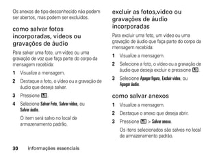 Os anexos de tipo desconhecido não podem      excluir as fotos,video ou
ser abertos, mas podem ser excluídos.         gravações de áudio
como salvar fotos                             incorporadas
incorporadas, vídeos ou                       Para excluir uma foto, um vídeo ou uma
gravações de áudio                            gravação de áudio que faça parte do corpo da
                                              mensagem recebida:
Para salvar uma foto, um vídeo ou uma
                                              1 Visualize a mensagem.
gravação de voz que faça parte do corpo da
mensagem recebida:                            2 Selecione a foto, o vídeo ou a gravação de
                                                áudio que deseja excluir e pressione /.
1 Visualize a mensagem.
                                              3 Selecione Apagar figura, Excluir vídeo, ou
2 Destaque a foto, o vídeo ou a gravação de
                                                Apagar áudio.
  áudio que deseja salvar.
3 Pressione /.                                como salvar anexos
4 Selecione Salvar Foto, Salvar vídeo, ou     1 Visualize a mensagem.
  Salvar áudio.
                                              2 Destaque o anexo que deseja abrir.
     O item será salvo no local de
                                              3 Pressione / > Salvar anexo.
     armazenamento padrão.
                                                  Os itens selecionados são salvos no local
                                                  de armazenamento padrão.

30      informações essenciais
 