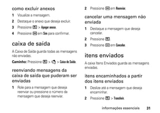 como excluir anexos                          2 Pressione K em Reenviar.
1 Visualize a mensagem.                      cancelar uma mensagem não
2 Destaque o anexo que deseja excluir.       enviada
3 Pressione / > Apagar anexo.                1 Destaque a mensagem que deseja
4 Pressione K em Sim para confirmar.           cancelar.
                                             2 Pressione /.
caixa de saída                               3 Pressione K em Cancelar.
A Caixa de Saída guarda todas as mensagens
não enviadas.                                itens enviados
Caminho: Pressione / > E > Caixa de Saída.   A caixa Itens Enviados guarda as mensagens
                                             enviadas.
reenviando mensagens da
caixa de saída que puderam ser               itens encaminhados a partir
enviadas                                     dos itens enviados
1 Role para a mensagem que deseja            1 Deslize até a mensagem que deseja
  reenviar ou pressione o número da            encaminhar.
  mensagem que deseja reenviar.
                                             2 Pressione / > Transferir.

                                                        informações essenciais       31
 