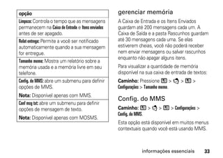 opção                                             gerenciar memória
Limpeza: Controla o tempo que as mensagens        A Caixa de Entrada e os Itens Enviados
permanecem na Caixa de Entrada e Itens enviados   guardam até 200 mensagens cada um. A
antes de ser apagado.                             Caixa de Saída e a pasta Rascunhos guardam
Relat entrega: Permite a você ser notificado      até 30 mensagens cada uma. Se elas
automaticamente quando a sua mensagem             estiverem cheias, você não poderá receber
for entregue.                                     nem enviar mensagens ou salvar rascunhos
                                                  enquanto não apagar alguns itens.
Tamanho memo: Mostra um relatório sobre a
memória usada e a memória livre em seu            Para visualizar a quantidade de memória
telefone.                                         disponível na sua caixa de entrada de textos:
Config. do MMS: abre um submenu para definir      Caminho: Pressione / > E > / >
opções de MMS.                                    Configurações > Tamanho memo.
Nota: Disponível apenas com MMS.
                                                  Config. do MMS
Conf msg txt: abre um submenu para definir
opções de mensagem de texto.                      Caminho: / > E > / > Configurações >
                                                  Config. do MMS.
Nota: Disponível apenas com MOSMS.
                                                  Esta opção está disponível em muitos menus
                                                  contextuais quando você está usando MMS.



                                                                informações essenciais       33
 