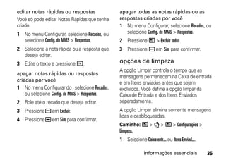 editar notas rápidas ou respostas              apagar todas as notas rápidas ou as
Você só pode editar Notas Rápidas que tenha    respostas criadas por você
criado.                                        1 No menu Configurar, selecione Recados, ou
1 No menu Configurar, selecione Recados, ou       selecione Config. do MMS > Respostas.
  selecione Config. do MMS > Respostas.        2 Pressione / > Excluir todos.
2 Selecione a nota rápida ou a resposta que    3 Pressione K em Sim para confirmar.
  deseja editar.
3 Edite o texto e pressione r.                 opções de limpeza
                                               A opção Limpar controla o tempo que as
apagar notas rápidas ou respostas
                                               mensagens permanecem na Caixa de entrada
criadas por você
                                               e em Itens enviados antes que sejam
1 No menu Configurar do , selecione Recados,   excluídos. Você define a opção limpar da
    ou selecione Config. do MMS > Respostas.   Caixa de Entrada e dos Itens Enviados
2 Role até o recado que deseja editar.         separadamente.
3 Pressione K em Excluir.                      A opção Limpar elimina somente mensagens
                                               lidas e desbloqueadas.
4 Pressione K em Sim para confirmar.
                                               Caminho: / > E > / > Configurações >
                                               Limpeza.
                                               1 Selecione Caixa entr... ou Itens Enviad....

                                                             informações essenciais            35
 