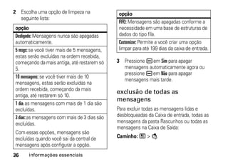 2 Escolha uma opção de limpeza na              opção
  seguinte lista:
                                               FIFO: Mensagens são apagadas conforme a
opção                                          necessidade em uma base de estruturas de
Desligado: Mensagens nunca são apagadas        dados do tipo fila.
automaticamente.                               Customizar: Permite a você criar uma opção
5 msgs: se você tiver mais de 5 mensagens,     limpar para até 199 dias da caixa de entrada.
estas serão excluídas na ordem recebida,
começando da mais antiga, até restarem só     3 Pressione K em Sim para apagar
5.                                              mensagens automaticamente agora ou
                                                pressione K em Não para apagar
10 mensagens: se você tiver mais de 10
                                                mensagens mais tarde.
mensagens, estas serão excluídas na
ordem recebida, começando da mais
                                              exclusão de todas as
antiga, até restarem só 10.
                                              mensagens
1 dia: as mensagens com mais de 1 dia são
excluídas.                                    Para excluir todas as mensagens lidas e
3 dias: as mensagens com mais de 3 dias são   desbloqueadas da Caixa de entrada, todas as
excluídas.                                    mensagens da pasta Rascunhos ou todas as
                                              mensagens na Caixa de Saída:
Com essas opções, mensagens são
excluídas quando você sai da central de       Caminho: / > E.
mensagens após configurar a opção.
36    informações essenciais
 