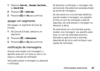1 Selecione Caixa entr..., Rascunhos, Itens Enviad...,   Se descartar a notificação, a mensagem não
  ou Caixa de Saída.                                     será excluída. Ela poderá ser acessada através
2 Pressione / > Excluir todos.                           da central de mensagens.

3 Pressione K em Sim para confirmar.                     Se não estiver em uma chamada telefônica
                                                         quando receber a mensagem, seu aparelho
apagar um segmento                                       emitirá um som de notificação a cada 30
                                                         segundos, até você acessar a mensagem ou
Para apagar um segmento da Caixa de                      descartar o alerta.
Entrada:
                                                         Se você estiver em uma chamada quando
1 Na Caixa de Entrada, selecione um                      receber uma mensagem, seu aparelho pode
  segmento:                                              tocar um som de notificação durante a
2 Pressione / > Excluir processo.                        chamada ou após terminar a chamada,
                                                         dependendo de como você configurar suas
3 Pressione K em Sim para confirmar.                     opções de notificação.
notificação de mensagens
Quando você recebe uma mensagem, o
aparelho avisa com um texto no visor e um
toque ou vibração de notificação.
Você pode acessar a mensagem ou descartar
a notificação.
                                                                     informações essenciais         37
 