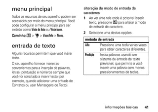 menu principal                                alteração do modo de entrada de
                                              caracteres
Todos os recursos de seu aparelho podem ser   1 Ao ver uma tela onde é possível inserir
acessados por meio do menu principal. Você        texto, pressione / para alterar o modo
pode configurar o menu principal para ser         de entrada de caractere.
exibido como Vista da lista ou Vista ícone.
                                              2 Selecione uma destas opções:
Caminho:/ > u > Visor/Info > Menu.
                                               método de entrada
entrada de texto                               Alfa     Pressione uma tecla várias vezes
                                                        para obter caracteres diferentes.
Alguns recursos permitem que você insira       Predição Insira palavras usando um
texto.                                                  sistema de entrada de texto
O seu aparelho fornece maneiras                         previsível, que permite a você
convenientes para a inserção de palavras,               inserir uma palavra com menos
letras, pontuação e números sempre que                  pressionamentos de teclas.
você for solicitado a inserir texto (por
exemplo, quando adicionar uma entrada de
Contatos ou usar Mensagens de Texto).




                                                            informações básicas        41
 