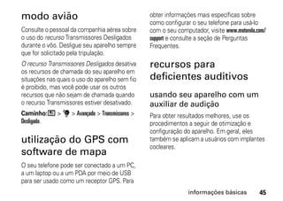 modo avião                                      obter informações mais específicas sobre
                                                como configurar o seu telefone para usá-lo
Consulte o pessoal da companhia aérea sobre     com o seu computador, visite www.motorola.com/
o uso do recurso Transmissores Desligados       support e consulte a seção de Perguntas
durante o vôo. Desligue seu aparelho sempre     Frequentes.
que for solicitado pela tripulação.
O recurso Transmissores Desligados desativa     recursos para
os recursos de chamada do seu aparelho em
situações nas quais o uso do aparelho sem fio   deficientes auditivos
é proibido, mas você pode usar os outros
recursos que não sejam de chamada quando        usando seu aparelho com um
o recurso Transmissores estiver desativado.     auxiliar de audição
Caminho:/ > u > Avançado > Transmissores >      Para obter resultados melhores, use os
Desligado.                                      procedimentos a seguir de otimização e
                                                configuração do aparelho. Em geral, eles
utilização do GPS com                           também se aplicam a usuários com implantes
                                                cocleares.
software de mapa
O seu telefone pode ser conectado a um PC,
a um laptop ou a um PDA por meio de USB
para ser usado como um receptor GPS. Para
                                                               informações básicas         45
 