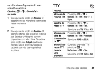 escolha da configuração do seu              TTY
aparelho auditivo
Caminho:/ > u > Chamadas Tel >              recurso
Aux Audição.                                ativação do Pressione / > u >
                                            recurso TTY Chamadas Tel > TTY > Usar TTY >
1 Configure esta opção em Microfone. O
  acoplamento de microfone é otimizado                  Ligado.
  nesse momento.                            escolha do Pressione / > u >
                                            modo TTY    Chamadas Tel > TTY > Tipo.
   -ou-
                                                         Selecione em TTY, VCO ou HCO.
2 Configure esta opção em Telebobina. O
  aparelho atende aos requisitos federais   alteração da Pressione / > u >
  dos Estados Unidos para som de            taxa de      Chamadas Tel > TTY > Velocidade.
  dispositivo com telebobina. Ou defina     transmissão Selecione 45,45 ou 50,00.
  essa opção para Desligado (padrão de      de TTY
  fábrica). Esta é a configuração para      alteração do Durante a chamada TTY,
  usuários que não usam aparelhos           modo TTY     pressione / >
  auditivos.                                durante      Conf.na cham. > TTY > Tipo.
                                            uma          Selecione em TTY, VCO ou HCO.
                                            chamada




                                                          informações básicas          47
 