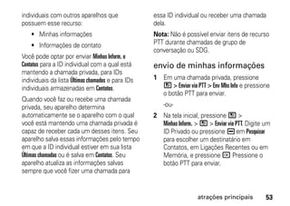 individuais com outros aparelhos que               essa ID individual ou receber uma chamada
possuem esse recurso:                              dela.
    • Minhas informações                           Nota: Não é possível enviar itens de recurso
    • Informações de contato                       PTT durante chamadas de grupo de
                                                   conversação ou SDG.
Você pode optar por enviar Minhas Inform. e
Contatos para a ID individual com a qual está      envio de minhas informações
mantendo a chamada privada, para IDs
individuais da lista Últimas chamadas e para IDs   1 Em uma chamada privada, pressione
individuais armazenadas em Contatos.                 / > Enviar via PTT > Env Mhs Info e pressione
                                                     o botão PTT para enviar.
Quando você faz ou recebe uma chamada
privada, seu aparelho determina                        -ou-
automaticamente se o aparelho com o qual           2 Na tela inicial, pressione / >
você está mantendo uma chamada privada é             Minhas Inform. > / > Enviar via PTT. Digite um
capaz de receber cada um desses itens. Seu           ID Privado ou pressione K em Pesquisar
aparelho salva essas informações pelo tempo          para escolher um destinatário em
em que a ID individual estiver em sua lista          Contatos, em Ligações Recentes ou em
Últimas chamadas ou é salva em Contatos. Seu         Memória, e pressione r Pressione o
aparelho atualiza as informações salvas              botão PTT para enviar.
sempre que você fizer uma chamada para


                                                                     atrações principais         53
 