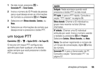 1 Na tela inicial, pressione / >                opção
  Gerenciador PT > Enviar Contato.
                                                Desligado: Nada acontece quando você
2 Insira o número do ID Privado da pessoa       pressiona o botão PTT na tela inicial.
  para a qual deseja enviar as informações      PTT rápido: Ir para o PTT rápido. Consulte a
  de Contato ou pressione K em Pesquisar.       seção “PTT rápido” na página 56.
3 Selecione em Últimas chamadas, Contatos, ou   Última chamada: Chamar a ID individual ou
  Notas.                                        grupo mais recente na lista Últimas
4 Selecione as informações de contato que       chamadas.
  deseja enviar e pressione o botão PTT.        Nº atribuído.: Chamar uma ID individual
                                                atribuída por você. Insira o número usando
um toque PTT                                    o teclado ou pressione K em Pesquisar.
                                                Selecione Contatos, Últimas chamadas, ou Notas.
Caminho: / > u > Opções CD/CG > Um Toque CD.    Nota: Se estiver registrando o número de
O recurso Um toque PTT configura seu            um Grupo de conversação, digite # antes
aparelho para fazer qualquer uma destas         do número.
ações sempre que você pressionar o botão        Gerenciador PT: Ir para o Gerenciador de PT.
PTT na tela inicial:                            Consulte a seção “Gerenciador PT” na
                                                página 57.



                                                                 atrações principais          55
 