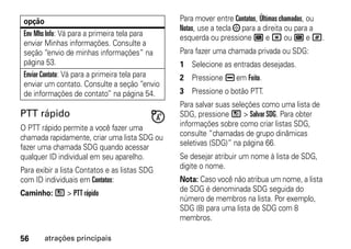 opção                                          Para mover entre Contatos, Últimas chamadas, ou
                                                Notas, use a tecla ; para a direita ou para a
 Env Mhs Info: Vá para a primeira tela para     esquerda ou pressione A e * ou A e #.
 enviar Minhas informações. Consulte a
 seção “envio de minhas informações” na         Para fazer uma chamada privada ou SDG:
 página 53.                                     1 Selecione as entradas desejadas.
 Enviar Contato: Vá para a primeira tela para   2 Pressione K em Feito.
 enviar um contato. Consulte a seção “envio
 de informações de contato” na página 54.       3 Pressione o botão PTT.
                                                Para salvar suas seleções como uma lista de
PTT rápido                                      SDG, pressione / > Salvar SDG. Para obter
O PTT rápido permite a você fazer uma           informações sobre como criar listas SDG,
chamada rapidamente, criar uma lista SDG ou     consulte “chamadas de grupo dinâmicas
                                                seletivas (SDG)” na página 66.
fazer uma chamada SDG quando acessar
qualquer ID individual em seu aparelho.         Se desejar atribuir um nome à lista de SDG,
Para exibir a lista Contatos e as listas SDG    digite o nome.
com ID individuais em Contatos:                 Nota: Caso você não atribua um nome, a lista
Caminho: / > PTT rápido                         de SDG é denominada SDG seguida do
                                                número de membros na lista. Por exemplo,
                                                SDG (8) para uma lista de SDG com 8
                                                membros.

56     atrações principais
 