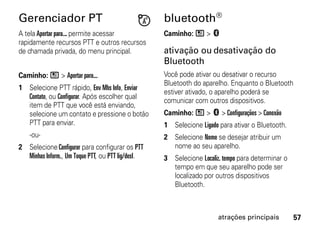 Gerenciador PT                                     bluetooth®
A tela Apertar para... permite acessar             Caminho: / > c
rapidamente recursos PTT e outros recursos
de chamada privada, do menu principal.             ativação ou desativação do
                                                   Bluetooth
Caminho: / > Apertar para...                       Você pode ativar ou desativar o recurso
                                                   Bluetooth do aparelho. Enquanto o Bluetooth
1 Selecione PTT rápido, Env Mhs Info, Enviar
                                                   estiver ativado, o aparelho poderá se
  Contato, ou Configurar. Após escolher qual
                                                   comunicar com outros dispositivos.
  item de PTT que você está enviando,
  selecione um contato e pressione o botão         Caminho: / > c > Configurações > Conexão
  PTT para enviar.                                 1 Selecione Ligado para ativar o Bluetooth.
    -ou-                                           2 Selecione Nome se desejar atribuir um
2 Selecione Configurar para configurar os PTT        nome ao seu aparelho.
  Minhas Inform., Um Toque PTT, ou PTT lig/desl.   3 Selecione Localiz. tempo para determinar o
                                                     tempo em que seu aparelho pode ser
                                                     localizado por outros dispositivos
                                                     Bluetooth.



                                                                      atrações principais         57
 