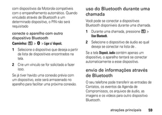 com dispositivos da Motorola compatíveis        uso do Bluetooth durante uma
com o emparelhamento automático. Quando         chamada
vinculado através de Bluetooth a um
determinado dispositivo, o PIN não será         Você pode se conectar a dispositivos
requisitado                                     Bluetooth disponíveis durante uma chamada.

conecte o aparelho com outro                    1 Durante uma chamada, pressione / >
                                                  Usar Bluetooth.
dispositivo Bluetooth
Caminho: / > c > Ligar c/ disposit.             2 Selecione o dispositivo de áudio ao qual
                                                  deseja se conectar na lista de .
1 Selecione o dispositivo que deseja a partir
  da lista de dispositivos encontrados na       Se a tela Disposit. áudio contém apenas um
  tela.                                         dispositivo, o aparelho tentará se conectar
                                                automaticamente a esse dispositivo.
2 Crie um vínculo se for solicitado a fazer
  isso.                                         envio de informações através
Se já tiver havido uma conexão prévia com       de Bluetooth
um dispositivo, este será armazenado no
                                                O seu telefone pode transferir as entradas de
aparelho para facilitar uma próxima conexão.
                                                Contatos, os eventos da Agenda de
                                                Compromissos, os arquivos de áudio, as
                                                imagens e os vídeos para outro dispositivo
                                                Bluetooth.

                                                                 atrações principais          59
 