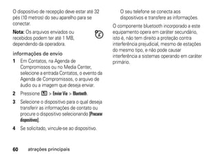 O dispositivo de recepção deve estar até 32         O seu telefone se conecta aos
pés (10 metros) do seu aparelho para se             dispositivos e transfere as informações.
conectar.                                        O componente bluetooth incorporado a este
Nota: Os arquivos enviados ou                    equipamento opera em caráter secundário,
recebidos podem ter até 1 MB,                    isto é, não tem direito a proteção contra
dependendo da operadora.                         interferência prejudicial, mesmo de estações
                                                 do mesmo tipo, e não pode causar
informações de envio                             interferência a sistemas operando em caráter
1 Em Contatos, na Agenda de                      primário.
    Compromissos ou no Media Center,
    selecione a entrada Contatos, o evento da
    Agenda de Compromissos, o arquivo de
    áudio ou a imagem que deseja enviar.
2 Pressione / > Enviar Via > Bluetooth.
3 Selecione o dispositivo para o qual deseja
  transferir as informações de contato ou
  procure o dispositivo selecionando [Procurar
  dispositivos].
4 Se solicitado, vincule-se ao dispositivo.



60     atrações principais
 