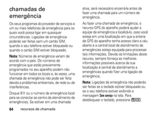 chamadas de                                     ativa, será necessário encerrá-la antes de
                                                fazer uma chamada para um número de
emergência                                      emergência.
Os seus programas do provedor de serviços e     Ao fazer uma chamada de emergência, o
um ou mais telefones de emergência para os      recurso GPS do aparelho poderá ajudar a
quais você possa ligar em quaisquer             equipe de emergência a localizá-lo, caso você
circunstâncias. Ligações de emergência          esteja em uma localização em que a antena
poderão ser feitas sem um cartão SIM,           de GPS do aparelho tenha acesso claro a céu
quando o seu telefone estiver bloqueado ou      aberto e a central local de atendimento de
quando o cartão SIM estiver bloqueado.          emergências esteja equipada para processar
                                                tais informações. Devido às limitações deste
Nota: Números de emergência variam de
                                                recurso, sempre forneça as melhores
acordo com o país. Os números de
                                                informações possíveis acerca da sua
emergência que estão previamente
                                                localização à central de atendimento a
programados no seu aparelho podem não
                                                emergências quando fizer uma ligação de
funcionar em todos os locais e, às vezes, uma
                                                emergência.
chamada de emergência não pode ser feita
devido a problemas ambientais, de rede ou de    Nota: Ligações de emergência não poderão
interferências.                                 ser feitas se o teclado estiver bloqueado ou
                                                se o seu telefone estiver exibindo a
Disque 911 ou o número de emergência local
                                                mensagem Sem serviço na tela. Para
para se conectar ao centro de atendimento de
                                                desbloquear o teclado, pressione /*.
emergências. Se estiver em uma chamada
64     recursos de chamada
 