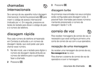 chamadas                                          3 Pressione ,.

internacionais                                    discagem turbo
Se o serviço do seu aparelho incluir discagem     As primeiras nove entradas nos seus contatos
internacional, mantenha pressionado 0 para        estão configuradas para discagem turbo. É
inserir o código de acesso internacional          possível fazer chamadas para esses números
(indicado por +). Em seguida, pressione as        mantendo pressionado o número de
teclas do teclado para discar o código do país    discagem rápida (1 a 9).
e o número de telefone.
                                                  correio de voz
discagem rápida                                   Para receber mensagens de correio de voz, é
Para cada número de telefone armazenado           necessário que você configure primeiro uma
em Contatos é atribuído a um número de            conta de correio de voz com a sua operadora.
discagem rápida, que você pode usar para
chamar esse número.                               recepção de uma mensagem
1 Na tela inicial, use o teclado para digitar o   Ao receber uma mensagem de correio de voz,
  número de discagem rápida atribuído ao          Nova mensagem de voz no visor.
  número de telefone para o qual deseja           Para chamar o sistema de correio de voz da
  fazer a chamada.                                operadora e ouvir a mensagem:
2 Pressione #.
                                                               recursos de chamada         65
 