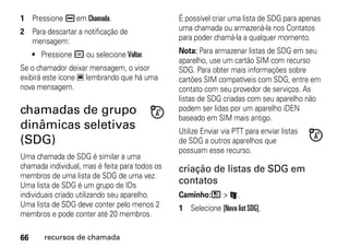 1 Pressione K em Chamada.                       É possível criar uma lista de SDG para apenas
2 Para descartar a notificação de               uma chamada ou armazená-la nos Contatos
  mensagem:                                     para poder chamá-la a qualquer momento.

     • Pressione r ou selecione Voltar.         Nota: Para armazenar listas de SDG em seu
                                                aparelho, use um cartão SIM com recurso
Se o chamador deixar mensagem, o visor          SDG. Para obter mais informações sobre
exibirá este ícone 3 lembrando que há uma       cartões SIM compatíveis com SDG, entre em
nova mensagem.                                  contato com seu provedor de serviços. As
                                                listas de SDG criadas com seu aparelho não
chamadas de grupo                               podem ser lidas por um aparelho iDEN
                                                baseado em SIM mais antigo.
dinâmicas seletivas                             Utilize Enviar via PTT para enviar listas
(SDG)                                           de SDG a outros aparelhos que
                                                possuam esse recurso.
Uma chamada de SDG é similar a uma
chamada individual, mas é feita para todos os   criação de listas de SDG em
membros de uma lista de SDG de uma vez.
Uma lista de SDG é um grupo de IDs
                                                contatos
individuais criado utilizando seu aparelho.     Caminho:/ > L.
Uma lista de SDG deve conter pelo menos 2       1 Selecione [Nova list SDG].
membros e pode conter até 20 membros.

66      recursos de chamada
 