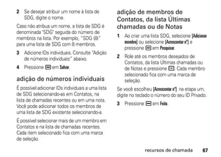 2 Se desejar atribuir um nome à lista de           adição de membros de
  SDG, digite o nome.                              Contatos, da lista Últimas
Caso não atribua um nome, a lista de SDG é         chamadas ou de Notas
denominada "SDG" seguida do número de
membros na lista. Por exemplo, “SDG (8)”           1 Ao criar uma lista SDG, selecione [Adicionar
para uma lista de SDG com 8 membros.                 membro] ou selecione [Acrescentar nº] e
                                                     pressione K em Pesquisar.
3 Adicione IDs individuais. Consulte “Adição
  de números individuais” abaixo.                  2 Role até os membros desejados de
                                                     Contatos, da lista Últimas chamadas ou
4 Pressione K em Salvar.                             de Notas e pressione r. Cada membro
                                                     selecionado fica com uma marca de
adição de números individuais                        seleção.
É possível adicionar IDs individuais a uma lista   Se você escolheu [Acrescentar nº] na etapa um,
de SDG selecionando-as em Contatos, na             digite no teclado o número do seu ID Privado.
lista de chamadas recentes ou em uma nota.
                                                   3 Pressione K em Feito.
Você pode adicionar todos os membros de
uma lista de SDG existente selecionando-a.
É possível selecionar mais de um membro em
Contatos e na lista de chamadas recentes.
Cada item selecionado fica com uma marca
de seleção.

                                                                 recursos de chamada          67
 