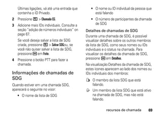 Últimas ligações, vá até uma entrada que      • O nome ou ID individual da pessoa que
   contenha o ID Privado.                          está falando
2 Pressione / > Chamada CG.                      • O número de participantes da chamada
3 Adicione mais IDs individuais. Consulte a        de SDG
  seção “adição de números individuais” on    Detalhes de chamadas de SDG
  page 67.
                                              Durante uma chamada de SDG, é possível
   Se você deseja salvar a lista de SDG       visualizar detalhes sobre os outros membros
   criada, pressione / > Salvar SDGou, se     da lista de SDG, como seus nomes ou IDs
   você não quiser salvar a lista de SDG,     individuais e o status na chamada. Para
   pressione K em Feito.                      visualizar os detalhes da chamada de SDG,
4 Pressione o botão PTT para fazer a          pressione K em Detalhes.
  chamada.                                    Na visualização Detalhes da chamada de SDG,
                                              estes ícones aparecem ao lado dos nomes ou
Informações de chamadas de                    IDs individuais dos membros:
SDG                                           F O membro da lista SDG que está
Quando estiver em uma chamada SDG,              falando.
aparecerá o seguinte no visor:                E Um membro da lista SDG que está ativo
   • O nome da lista de SDG                     na chamada de SDG, mas não está
                                                falando.

                                                           recursos de chamada         69
 