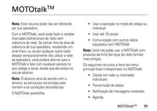 MOTOtalkTM
Nota: Este recurso pode não ser oferecido          • Usar a operação no modo de código ou
por sua operadora.                                   individual
Com o MOTOtalk, você pode fazer e receber          • Usar até 10 canais
chamadas bidirecionais de rádio sem                • Comunicação com outros rádios
cobertura de rede. Se estiver fora da área de        equipados com MOTOtalk
cobertura de sua operadora, recebendo um
sinal fraco; ou se por qualquer outra razão     Nota: Você não pode usar o MOTOtalk com
desejar temporariamente não utilizar a rede     produtos da linha Serviços de rádio familiar
da operadora, você poderá alternar para o       mais antigos.
MOTOtalk e falar com qualquer pessoa no         Os seguintes recursos e itens do menu
seu código e canal, desde que ela esteja no     principal ficam indisponíveis no MOTOtalk:
raio de alcance.
                                                   • Celular em rede ou chamadas
Nota: O alcance varia de acordo com o                individuais
terreno, as estruturas construídas pelo
homem e as condições atmosféricas.                 • Transmissão de dados
                                                   • Notificação de mensagens recebidas
O MOTOtalk possibilita:
                                                   • Agenda

                                                                        MOTOtalkTM           71
 