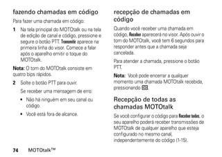 fazendo chamadas em código                    recepção de chamadas em
Para fazer uma chamada em código:             código
1 Na tela principal do MOTOtalk ou na tela    Quando você receber uma chamada em
  de edição de canal e código, pressione e    código, Receber aparecerá no visor. Após ouvir o
  segure o botão PTT. Transmitir aparece na   tom do MOTOtalk, você tem 6 segundos para
  primeira linha do visor. Comece a falar     responder antes que a chamada seja
  após o aparelho emitir o toque do           cancelada.
  MOTOtalk.                                   Para atender a chamada, pressione o botão
Nota: O tom do MOTOtalk consiste em           PTT.
quatro bips rápidos.                          Nota: Você pode encerrar a qualquer
2 Solte o botão PTT para ouvir.               momento uma chamada MOTOtalk recebida,
                                              pressionando ..
     Se receber uma mensagem de erro:
     • Não há ninguém em seu canal ou         Recepção de todas as
       código.                                chamadas MOTOtalk
     • Você está fora de alcance.             Se você configurar o código para Receber todas, o
                                              seu aparelho poderá receber transmissões de
                                              MOTOtalk de qualquer aparelho que esteja
                                              configurado no mesmo canal,
                                              independentemente do código (1-15).
74      MOTOtalkTM
 