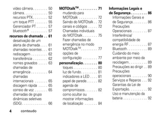 vídeo câmera. . . . . . . .         50   MOTOtalkTM . . . . . . . . . .       71   Informações Legais e
  câmera. . . . . . . . . . . . .     50     mudando para                            de Segurança . . . . . . . . .         86
  recursos PTX . . . . . . . .        52     MOTOtalk . . . . . . . . . .       72      Informações Gerais e
  um toque PTT . . . . . . .          55     Saindo do MOTOtalk . .             72      de Segurança. . . . . . . .         86
  Gerenciador PT . . . . . .          57     canais e códigos . . . . .         72      Precauções
  bluetooth® . . . . . . . . .        57     Chamadas individuais                       Operacionais . . . . . . . .        87
recursos de chamada . .               61     do MOTOtalk . . . . . . . .        75      Interferência/
  desativação de um                          Fazer chamadas de                          compatibilidade de
  alerta de chamada . . . .           61     emergência no modo                         energia RF . . . . . . . . . .      87
  chamadas recentes . . .             61     MOTOtalkTM . . . . . . . . .       77      Bluetooth. . . . . . . . . . .      89
  rediscagem . . . . . . . . .        62     opções de                                  Cuidando do meio
  transferência . . . . . . . .       62     configuração . . . . . . . .       77      ambiente por meio da
  nomes gravados . . . . .            63   personalização. . . . . . . .        80      reciclagem . . . . . . . . . .      89
  chamadas de                                toques . . . . . . . . . . . . .   80      Precauções ao dirigir . .           89
  emergência . . . . . . . . .        64     luz de fundo. . . . . . . . .      81      Precauções
  chamadas                                   indicadores a LED . . . .          81      operacionais . . . . . . . .        90
  internacionais . . . . . . .        65     papel de parede. . . . . .         82      Serviços e Reparos . . .            92
  discagem rápida . . . . .           65     agenda de                                  Garantias da Lei de
  correio de voz . . . . . . .        65     compromissos. . . . . . .          82      Exportação. . . . . . . . . .       92
  chamadas de grupo                          como ocultar ou                            Uso e manutenção da
  dinâmicas seletivas                        mostrar informações                        bateria . . . . . . . . . . . . .   92
  (SDG) . . . . . . . . . . . . . .   66     de localização . . . . . . .       84

4         conteudo
 