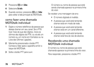 3 Pressione K em Editar.                         O número ou nome da pessoa que está
4 Selecione Só indiv.                            sendo chamada aparece na primeira linha
                                                 do visor.
5 Quando concluir, pressione K em Voltar
  para voltar à tela principal do MOTOtalk.   Se receber uma mensagem de erro:
                                                 • O número digitado é inválido.
como fazer uma chamada                           • A pessoa que você está tentando
MOTOtalk individual                                chamar está em modo de rede.
1 Digite o número telefônico da pessoa que       • A pessoa que você está tentando
  deseja chamar em seu canal. Se o PTN             chamar está em um canal diferente.
  tiver mais do que dez dígitos, insira os
                                                 • A pessoa que você está tentando
  últimos dez dígitos do PTN ou vá até um
                                                   chamar está fora do raio de alcance.
  número ou um nome em Contatos ou na
  Lista das Últimas Ligações.
                                              Recebendo uma chamada
2 Mantenha pressionado o botão PTT.           MOTOtalk individual
  Comece a falar após o aparelho emitir o
  toque do MOTOtalk.                          O número ou nome da pessoa que está
                                              chamando aparece na primeira linha do visor.
3 Solte o botão PTT para ouvir.
                                              Para responder, pressione o botão PTT.



76     MOTOtalkTM
 