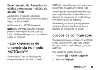 Encerramento de chamadas em                  MOTOtalk, o aparelho sairá automaticamente
código e chamadas individuais                desse modo e buscará um sinal de rede.
do MOTOtalk                                  Se você estiver fora da área de cobertura da
                                             rede, o aparelho não conseguirá fazer uma
As chamadas em código e chamadas             chamada de emergência via celular até que
MOTOtalk terminam automaticamente após 6     você retorne à área de cobertura.
segundos de inatividade.
                                             Você deve aguardar até que o aparelho se
A tela principal do MOTOtalk aparece.        reconecte à rede antes de tentar fazer a
Nota: Uma chamada MOTOtalk individual        chamada de emergência via celular.
pode ser interrompida durante o período
inativo de 6 segundos por outra chamada em
código ou individual.
                                             opções de configuração
                                             Você pode configurar as opções do MOTOtalk
Fazer chamadas de                            na tela Opções do MT. Você pode acessar
                                             essa tela tanto no modo de rede quanto no
emergência no modo                           MOTOtalk.
MOTOtalkTM                                   Para acessar as opções de ajuste:

Se você tentar fazer uma chamada de          1 Pressione / > MOTOtalk ou Opções MT.
emergência enquanto estiver no modo          2 Selecione Configurações.


                                                                      MOTOtalkTM        77
 