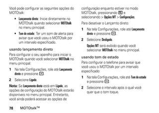 Você pode configurar as seguintes opções do       configuração enquanto estiver no modo
MOTOtalk:                                         MOTOtalk, pressionando / e
     • Lançamento direto: Inicie diretamente no   selecionando > Opções MT > Configurações.
       MOTOtalk quando selecionar MOTOtalk        Para desativar o Lançamto direto:
       no menu principal.                         1 Na tela Configurações, role até Lançamento
     • Tom de estado: Ter um som de alerta para     direto e pressione r.
       avisar que você usou o MOTOtalk por        2 Selecione Desligado.
       um intervalo especificado.
                                                     Opções MT será exibido quando você
usando lançamento direto                             selecionar MOTOtalk no menu principal.
Para configurar o seu aparelho para iniciar o
MOTOtalk quando você selecionar MOTOtalk no       usando tom de estado
menu principal:                                   Para configurar o telefone para avisar que
                                                  você usou o MOTOtalk por um intervalo
1 Na tela Configurações, role até Lançamento      especificado:
  direto e pressione r.
                                                  1 Na tela Configurações, role até Tom de estado
2 Selecione Ligado.                                 e pressione r.
Nota: Se Lançamento direto está em Ligado, as     2 Selecione o intervalo após o qual você
opções de configuração do MOTOtalk estarão          quer que o tom toque.
disponíveis no menu principal. Entretanto,
você ainda poderá acessar as opções de

78       MOTOtalkTM
 