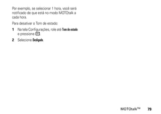 Por exemplo, se selecionar 1 hora, você será
notificado de que está no modo MOTOtalk a
cada hora.
Para desativar o Tom de estado:
1 Na tela Configurações, role até Tom de estado
  e pressione r.
2 Selecione Desligado.




                                                  MOTOtalkTM   79
 