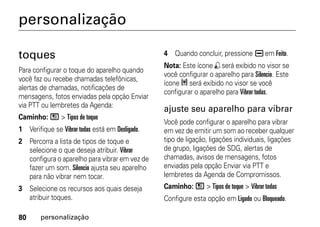 personalização

toques                                           4 Quando concluir, pressione K em Feito.
                                                 Nota: Este ícone , será exibido no visor se
Para configurar o toque do aparelho quando
                                                 você configurar o aparelho para Silencio. Este
você faz ou recebe chamadas telefônicas,
                                                 ícone 5 será exibido no visor se você
alertas de chamadas, notificações de
                                                 configurar o aparelho para Vibrar todas.
mensagens, fotos enviadas pela opção Enviar
via PTT ou lembretes da Agenda:
                                                 ajuste seu aparelho para vibrar
Caminho: / > Tipos de toque
                                                 Você pode configurar o aparelho para vibrar
1 Verifique se Vibrar todas está em Desligado.   em vez de emitir um som ao receber qualquer
2 Percorra a lista de tipos de toque e           tipo de ligação, ligações individuais, ligações
  selecione o que deseja atribuir. Vibrar        de grupo, ligações de SDG, alertas de
  configura o aparelho para vibrar em vez de     chamadas, avisos de mensagens, fotos
  fazer um som. Silencio ajusta seu aparelho     enviadas pela opção Enviar via PTT e
  para não vibrar nem tocar.                     lembretes da Agenda de Compromissos.
3 Selecione os recursos aos quais deseja         Caminho: / > Tipos de toque > Vibrar todas
  atribuir toques.                               Configure esta opção em Ligado ou Bloqueado.

80      personalização
 