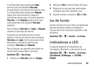 A configuração desta opção para Ligado                2 Selecione Vibrar na lista de tipos de toque.
permite que você desative Vibrar todas,               3 Selecione os recursos que você deseja
pressionando o controle de volume para cima.            configurar para não reproduzir som.
A configuração desta opção para Bloqueado
requer que você pressione e segure o                  4 Quando concluir, pressione K em Feito.
controle de volume para cima para desativar
Vibrar todas. A tela Bloqueado ajuda a evitar que     luz de fundo
você acidentalmente desative Vibrar todas
desativar.                                            Ajuste o tempo em que a tela e os aplicativos
                                                      java permanecem acesos ou desligue o
Para configurar Vibrar todas em Ligado ou Bloqueado
                                                      recurso de luz de fundo para estender a vida
usando os controles de volume:
                                                      da bateria.
Pressione os controles de volume para
                                                      Caminho: / > u > Visor/Info > Luz de Fundo
abaixar o volume ao máximo para configurar
Vibrar todas para Ligado. Continue pressionando
para baixo o controle do volume para                  indicadores a LED
configurar Vibrar todas para Bloqueado.
                                                      É possível desativar os indicadores de
Para configurar seu aparelho para vibrar em           mensagens, Bluetooth, e de correio de voz.
vez de tocar só para alguns recursos:
                                                      Caminho: / > u > Visor/Info > Luz de Fundo >
Caminho: / > Tipos de toque                           LED do Bluetooth, LED Mensagem, ou LED VMail >
1 Verifique se Vibrar todas está em Desligado.        Desligado

                                                                            personalização         81
 