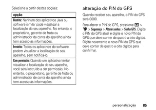 Selecione a partir destas opções:               alteração do PIN do GPS
 opção                                          Quando receber seu aparelho, o PIN do GPS
 Restrito: Nenhum dos aplicativos Java ou       será 0000.
 software similar pode visualizar a             Para alterar o PIN do GPS, pressione / >
 localização do seu aparelho. No entanto, o     u > Segurança > Alterar senhas > Senha GPS. Digite
 proprietário, gerente de frota ou              o PIN do GPS atual e digite o novo PIN do
 administrador de conta do aparelho ainda       GPS que deve conter de quatro a oito dígitos.
 tem acesso às informações.                     Digite novamente o novo PIN do GPS que
 Irrestrito: Todos os aplicativos do software   deve conter de quatro a oito dígitos para
 podem visualizar a localização do seu          confirmar.
 aparelho, sem notificá-lo.
 Com permissão: Quando um aplicativo tentar
 visualizar a localização do seu aparelho,
 você será instruído a dar permissão. No
 entanto, o proprietário, gerente de frota ou
 administrador de conta do aparelho ainda
 tem acesso às informações.




                                                                       personalização          85
 