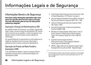 Informações Legais e de Segurança
Informações Gerais e de Segurança                                        • United States Federal Communications Commission, Code
                                                                           of Federal Regulations; 47 CFR parte 2 sub-parte J.
Esta seção contém informações importantes sobre como
                                                                         • American National Standards Institute (ANSI) / Institute of
operar seu aparelho móvel de forma segura e eficiente.                     Electrical and Electronics Engineers (IEEE). C95. 1-1992.
Leia estas informações antes de usar seu rádio portátil
multiserviço integrado.*                                                 • Institute of Electrical and Electronics Engineers (IEEE).
                                                                           C95. Edição 1-2005.*
Exposição à Energia de Radiofreqüência (RF)                              • International Commission on Non-Ionizing Radiation
Seu aparelho contém um transmissor e um receptor. Quando está              Protection (ICNIRP) 1998.
ligado, recebe e transmite energia de radiofreqüência (RF). Quando       • Ministério da Saúde (Canadá). Safety Code 6. Limits of
você se comunica por seu aparelho, o sistema que gerencia suas             Human Exposure to Radiofrequency Electromagnetic
ligações controla o nível de energia no qual o aparelho faz                Fields in the Frequency Range from 3 kHz to 300 GHz,
transmissões.                                                              1999.
Seu aparelho Motorola foi desenvolvido em conformidade com as            • Australian Communications Authority
exigências reguladoras locais de seu país relacionadas à                   Radiocommunications (Electromagnetic Radiation -
exposição de seres humanos à energia de radiofrequência.                   Human Exposure) Standard 2003.
Operação do Produto de Rádio Portátil e                                  • ANATEL, Agência Nacional de Telecomunicações, Brasil,
                                                                           Resolução 303 (2 de julho de 2002) ``Regulamentação
Exposição à EME
O seu rádio Motorola obedece a seguinte resolução relativa a
exposição de seres humanos a energia eletromagnética de              * As informações fornecidas neste documento substituem as informações
                                                                       gerais de segurança do manual do usuário publicadas antes de 1º de
radiofreqüência (EME):                                                 maio de 2006

86         Informações Legais e de Segurança
 