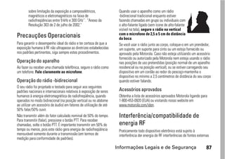 sobre limitação da exposição a camposelétricos,               Quando usar o aparelho como um rádio
        magnéticos e eletromagnéticos na faixa de                     -bidirecional tradicional enquanto estiver
        radiofreqüências entre 9 kHz e 300 GHz``. “Anexo da           fazendo chamadas em grupo ou individuais com
        Resolução 303 de 2 de julho de 2002."                         o alto-falante ligado (sem ícone de alto-falante
                                                                      visível na tela), segure o rádio na vertical
                                                                      com o microfone de 2,5 a 5 cm de distância
Precauções Operacionais                                               da boca.
Para garantir o desempenho ideal do rádio e ter certeza de que a      Se você usar o rádio junto ao corpo, coloque-o em um prendedor,
exposição humana à RF não ultrapasse as diretrizes estabelecidas      um suporte, um suporte para cinto ou um estojo fornecido ou
nos padrões pertinentes, siga sempre estes procedimentos.             aprovado pela Motorola. Caso não esteja utilizando um acessório
                                                                      fornecido ou autorizado pela Motorola nem esteja usando o rádio
Operação do aparelho                                                  nas posições de uso pretendidas (posição normal-de um aparelho
Ao fazer ou receber uma chamada telefônica, segure o rádio como       residencial ou na posição vertical), ou se estiver carregando seu
um telefone. Fale claramente ao microfone.                            dispositivo em um cordão ao redor do pescoço-mantenha o
                                                                      dispositivo no mínimo a 2,5 centímetros de distância do seu corpo
Operação do rádio -bidirecional                                       quando estiver falando.
O seu rádio foi projetado e testado para seguir aos seguintes
padrões nacionais e internacionais relativos à exposição de seres     Acessórios aprovados
humanos à energia eletromagnética de radiofreqüência, quando          Obtenha a lista de acessórios aprovados Motorola ligando para
operados no modo bidirecional (na posição vertical ou no abdome       1-800-453-0920 (EUA) ou visitando nosso website em
ao utilizar um acessório de áudio) em fatores de utilização de até    www.motorola.com/iden.
50% falar/50% ouvir.
Não transmitir além do fator calculado nominal de 50% do tempo.       Interferência/compatibilidade de
Para transmitir (falar), pressione o botão PTT. Para receber
chamadas, solte o botão PTT. É importante transmitir em 50% do        energia RF
tempo ou menos, pois este rádio gera energia de radiofreqüência       Praticamente todo dispositivo eletrônico está sujeito à
mensurável somente durante a transmissão (em termos de                interferência der energia de RF interferências de fontes externas
medição para conformidade de padrões).

                                                                     Informações Legais e de Segurança                               87
 