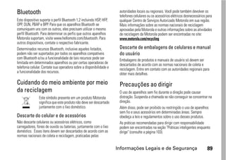 Bluetooth                                                              autoridades locais ou regionais. Você pode também devolver os
                                                                       telefones celulares ou os acessórios elétricos desnecessários para
Este dispositivo suporta o perfil Bluetooth 1,2 incluindo HSP, HFP,    qualquer Centro de Serviços Autorizado Motorola em sua região.
OPP, DUN, PBAP e BPP. Para que os aparelhos Bluetooth se               Mais informações sobre as normas nacionais de reciclagem
comuniquem uns com os outros, eles precisam utilizar o mesmo           aprovadas pela Motorola e outras informações sobre as atividades
perfil Bluetooth. Para determinar os perfis que outros aparelhos       de reciclagem da Motorola podem ser encontradas no site:
Motorola suportam, visite www.hellomoto.com/bluetooth. Para            www.motorola.com/recycling
outros dispositivos, contate o respectivo fabricante.
Determinados recursos Bluetooth, inclusive aqueles listados,           Descarte de embalagens de celulares e manual
podem não ser suportados por todos os aparelhos compatíveis            do usuário
com Bluetooth e/ou a funcionalidade de tais recursos pode ser          Embalagens de produtos e manuais de usuário só devem ser
limitada em determinados aparelhos ou por certas operadoras de         descartados de acordo com as normas nacionais de coleta e
telefonia celular. Contate sua operadora sobre a disponibilidade e     reciclagem. Entre em contato com as autoridades regionais para
a funcionalidade dos recursos.                                         obter mais detalhes.

Cuidando do meio ambiente por meio                                     Precauções ao dirigir
da reciclagem                                                          O uso de aparelhos sem fio durante a direção pode causar
                Este símbolo presente em um produto Motorola           distração. Suspenda a chamada se não conseguir se concentrar na
                significa que este produto não deve ser descartado     direção.
                juntamente com o lixo doméstico.                       Além disso, pode ser proibido ou restringido o uso de aparelhos
                                                                       sem fio e seus acessórios em determinadas áreas. Sempre
Descarte do celular e de acessórios                                    obedeça a leis e regulamentos sobre o uso desses produtos.
Não descarte celulares ou acessórios elétricos, como                   As práticas recomendadas para dirigir com responsabilidade
carregadores, fones de ouvido ou baterias, juntamente com o lixo       podem ser encontradas na seção "Práticas inteligentes enquanto
doméstico. Esses itens devem ser descartados de acordo com as          dirige" (consulte a página 103).
normas nacionais de coleta e reciclagem, praticadas pelas

                                                                      Informações Legais e de Segurança                              89
 