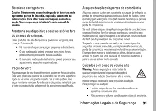 Baterias e carregadores                                              Ataques de epilepsia/perdas de consciência
Caution: O tratamento ou uso inadequado de baterias pode             Algumas pessoas podem ser suscetíveis a ataques de epilepsia ou
apresentar perigo de incêndio, explosão, vazamento ou                perdas de consciência quando expostas a luzes de flashes, como
outros riscos. Para obter mais informações, consulte a               quando jogam videogame. Isso pode ocorrer mesmo que a pessoa
seção "Uso e segurança da bateria", neste manual do                  nunca tenha tido anteriormente um ataque de epilepsia ou uma
usuário.                                                             perda de consciência.
                                                                     Se você já teve ataques de epilepsia ou perdas de consciência ou
Mantenha seu dispositivo e seus acessórios fora                      se possui histórico familiar dessas ocorrências, consulte o seu
do alcance de crianças.                                              médico antes de jogar videogame ou de ativar um recurso de luzes
Esses produtos não são brinquedos e podem ser perigosos para         de flash (se disponível) em seu dispositivo móvel.
crianças. Por exemplo:                                               Suspenda o uso e consulte um médico se ocorrer algum dos
     • Há risco de choques para peças pequenas e destacáveis.        seguintes sintomas: convulsão, contração do olho ou músculo,
                                                                     perda de consciência, movimentos involuntários ou desorientação.
     • O uso inadequado poderá provocar sons muito fortes,           É sempre bom manter a tela longe dos olhos, deixar as luzes
        possivelmente provocando danos à audição.                    acesas no quarto, dar uma pausa de 15 minutos a cada hora e
     • O manuseio inadequado das baterias poderá provocar seu        parar o uso se estiver muito cansado.
        aquecimento excessivo e queimaduras.
                                                                     Cuidados com o uso de volume alto
Peças de vidro                                                       Warning: Aviso: a exposição a ruídos fortes de
Algumas peças de seu dispositivo móvel podem ser feitas de vidro.    qualquer origem durante longos períodos poderá
Esse vidro poderá se quebrar se o aparelho cair em uma superfície    prejudicar a sua audição. Quanto mais alto o volume,
rígida ou se sofrer um grande impacto. Se o vidro quebrar, não
                                                                     menos tempo é necessário para prejudicar a audição.
toque nem tente remover. Pare de usar o dispositivo móvel até que
                                                                     Para proteger sua audição:
o vidro seja substituído pela central de atendimento qualificada.
                                                                         • Limite o tempo de uso dos fones de ouvido ou de
                                                                             aparelhos com volume alto.
                                                                         • Não aumente o volume para bloquear ruídos do ambiente.

                                                                    Informações Legais e de Segurança                            91
 