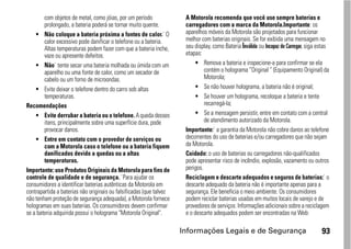 com objetos de metal, como jóias, por um período              A Motorola recomenda que você use sempre baterias e
        prolongado, a bateria poderá se tornar muito quente.          carregadores com a marca da Motorola.Importante: os
    • Não coloque a bateria próxima a fontes de calor.` O             aparelhos móveis da Motorola são projetados para funcionar
        calor excessivo pode danificar o telefone ou a bateria.       melhor com baterias originais. Se for exibida uma mensagem no
        Altas temperaturas podem fazer com que a bateria inche,       seu display, como Bateria Inválida ou Incapaz de Carregar, siga estas
        vaze ou apresente defeitos.                                   etapas:
    • Não` tente secar uma bateria molhada ou úmida com um                 • Remova a bateria e inspecione-a para confirmar se ela
        aparelho ou uma fonte de calor, como um secador de                     contém o holograma “Original ” (Equipamento Original) da
        cabelo ou um forno de microondas.                                      Motorola;
    • Evite deixar o telefone dentro do carro sob altas                    • Se não houver holograma, a bateria não é original;
        temperaturas.                                                      • Se houver um holograma, recoloque a bateria e tente
Recomendações                                                                  recarregá-la;
    • Evite derrubar a bateria ou o telefone. A queda desses               • Se a mensagem persistir, entre em contato com a central
        itens, principalmente sobre uma superfície dura, pode                  de atendimento autorizado da Motorola.
        provocar danos.                                               Importante:` a garantia da Motorola não cobre danos ao telefone
    • Entre em contato com o provedor de serviços ou                  decorrentes do uso de baterias e/ou carregadores que não sejam
        com a Motorola caso o telefone ou a bateria fiquem            da Motorola.
        danificados devido a quedas ou a altas                        Cuidado: o uso de baterias ou carregadores não-qualificados
        temperaturas.                                                 pode apresentar risco de incêndio, explosão, vazamento ou outros
Importante: use Produtos Originais da Motorola para fins de           perigos.
controle de qualidade e de segurança. `Para ajudar os                 Reciclagem e descarte adequados e seguros de baterias:` o
consumidores a identificar baterias autênticas da Motorola em         descarte adequado da bateria não é importante apenas para a
contrapartida a baterias não originais ou falsificadas (que talvez    segurança. Ele beneficia o meio ambiente. Os consumidores
não tenham proteção de segurança adequada), a Motorola fornece        podem reciclar baterias usadas em muitos locais de varejo e de
hologramas em suas baterias. Os consumidores devem confirmar          provedores de serviços. Informações adicionais sobre a reciclagem
se a bateria adquirida possui o holograma "Motorola Original".        e o descarte adequados podem ser encontradas na Web:

                                                                     Informações Legais e de Segurança                                 93
 