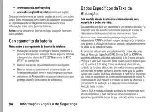 • www.motorola.com/recycling                                  Dados Específicos da Taxa de
     • www.rbrc.org/call2recycle/ (somente em inglês)
                                                                   Absorção
Descarte imediatamente as baterias usadas de acordo com as leis
locais. Entre em contato com o centro de reciclagem local ou com   Este modelo atende às diretrizes internacionais para
as organizações de reciclagem nacionais para obter mais            exposição a ondas de rádio.
informações sobre como descartar baterias.                         Seu aparelho sem fio é um transmissor e um receptor de rádio. Foi
Aviso: nunca descarte as baterias no fogo; isso pode fazer com     projetado para não exceder os limites de exposição a ondas de
que explodam.                                                      rádio recomendados pelas diretrizes internacionais. Essas
                                                                   diretrizes foram desenvolvidas pela organização científica
Carregamento da bateria                                            independente ICNIRP e incluem margens de segurança projetadas
                                                                   para garantir a proteção de todas as pessoas, independentemente
Notas sobre o carregamento da bateria do telefone:                 da idade ou do estado de saúde.
   • Precauções de carga: ao carregar a bateria, mantenha-a        As diretrizes utilizam uma unidade de medida conhecida como
       próxima à temperatura ambiente. Nunca exponha baterias      Taxa de Absorção Específica (SAR). O limite SAR da ICNIRP de
       a temperaturas abaixo de 0°C (32°F) ou acima de 45°C        aparelhos celulares utilizados pelo público é de 2 watts por quilo
       (113°F) ao carregá-las.                                     (W/kg) e o valor SAR mais alto deste modelo quando testado para
   • Baterias novas não estão completamente carregadas.            uso no ouvido é 0,86 W/kg. Como os celulares oferecem um
                                                                   conjunto de funções, eles podem ser usados em outras posições,
   • Baterias novas ou que estiveram armazenadas por um            por exemplo, no corpo, conforme descrito neste guia do usuário.
       longo período podem demorar mais tempo para carregar.       Nesse caso, o valor SAR mais alto testado é 1,03 W/kg. Os testes
   • As baterias da Motorola têm um conjunto de circuitos que      são feitos de acordo com as diretrizes internacionais de testes. As
       protege a bateria contra danos de sobrecarga.               informações de SAR incluem o protocolo de teste da Motorola, o
                                                                   procedimento de avaliação e o intervalo indeterminado de
                                                                   medição deste produto.
                                                                   Como o SAR é medido utilizando a potência de transmissão mais
                                                                   alta do dispositivo, o SAR real desse dispositivo durante a
                                                                   operação é geralmente menor do que o indicado acima. Isso ocorre

94        Informações Legais e de Segurança
 